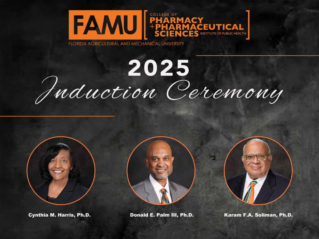 FAMUC O L L E G E O F P H A R M A C Y + P H A R M A C E U T I C A L S C I E N C E S INSTITUTE OF PUBLIC HEALTH FLORIDA AGRICULTURAL AND MECHANICAL UNIVERSITY 2 0 2 5 Induction Ceremony C y n t h i a M . Harris, Ph.D. D o n a l d E . Palm, Ph.D. K a r a m F . A . Soliman, Ph.D. I N S T I T U T E O F P U B L I C H E A L T H Monday, August 25, 2025 a t 1 0 a.m. 1 4 1 5 S . M a r t i n Luther K ing, J r . Blvd. 